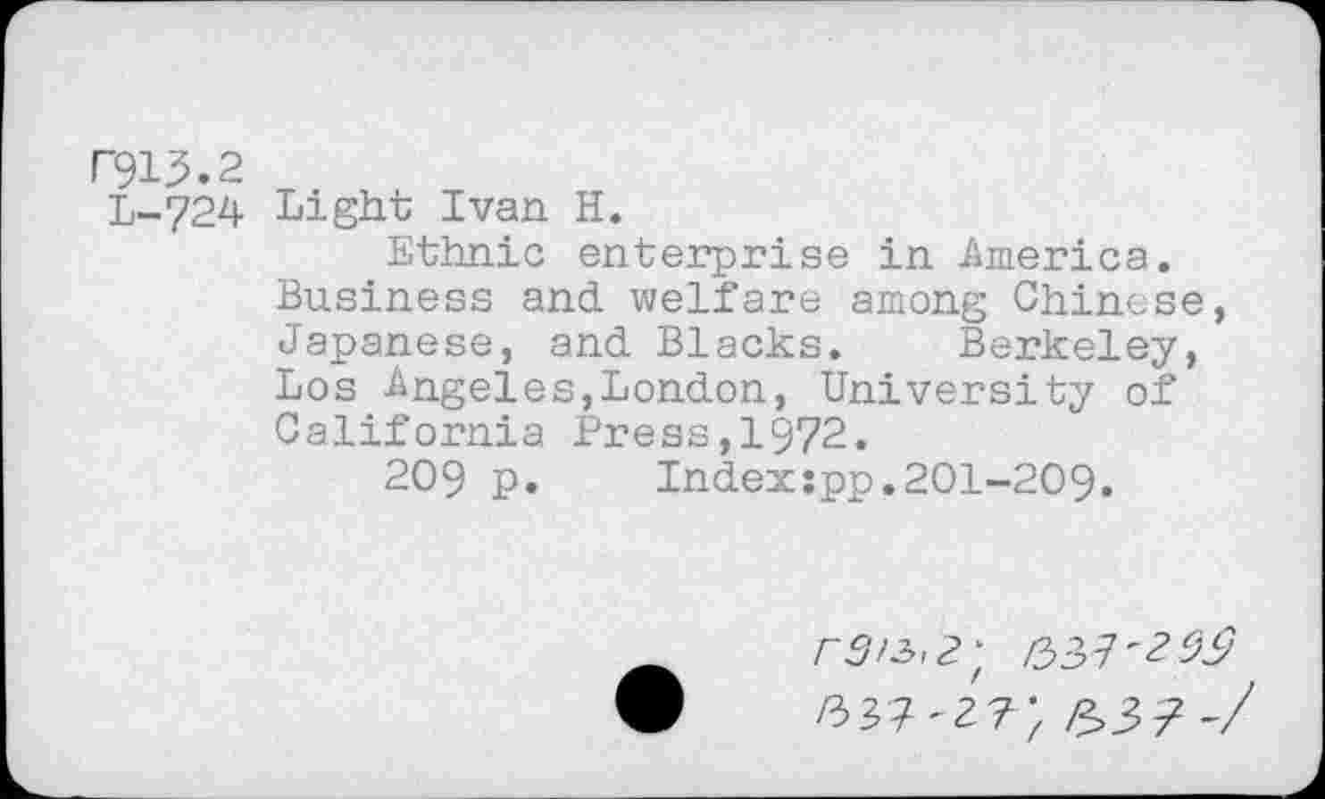 ﻿F9U.2
L-724 Light Ivan H.
Ethnic enterprise in America.
Business and welfare among Chinese, Japanese, and Blacks. Berkeley, Los Angeles,London, University of California Press,1972.
209 p. Indexspp.201-209.